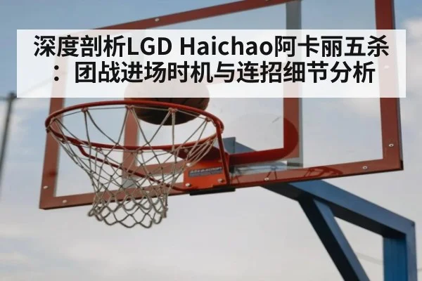 深度剖析LGD Haichao阿卡丽五杀:团战进场时机与连招细节分析